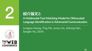紹介論⽂2:
A Multimodal Text Matching Model for Obfuscated
Language Identification in Adversarial Communication
15
Longtao Huang, Ting Ma, Junyu Lin, Jizhong Han,
Songlin Hu, 2019.
 