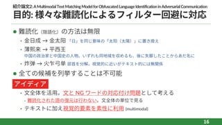 紹介論⽂2:AMultimodalTextMatchingModelforObfuscatedLanguageIdentificationinAdversarialCommunication
⽬的: 様々な難読化によるフィルター回避に対応
l 難読化（隠語化）の⽅法は無限
• ⾦⽇成 → ⾦太阳 「⽇」を同じ意味の「太阳（太陽）」に置き換え
• 薄熙来 → 平⻄王
中国の政治家と中国史の⼈物。いずれも同地域を収めるも、後に失脚したことからあだ名に
• 炸弹 → ⽕乍⼸单 部⾸を分解。視覚的に近いがテキスト的には無関係
l 全ての候補を列挙することは不可能
l
• ⽂全体を活⽤。⽂と NG ワードの対応付け問題として考える
⁃ 難読化された語の復元は⾏わない。⽂全体の単位で⾒る
• テキストに加え視覚的要素を素性に利⽤ (multimodal)
16
アイディア
 