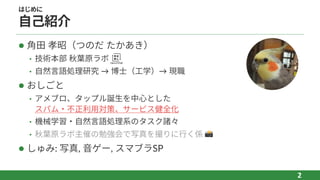 はじめに
⾃⼰紹介
l ⾓⽥ 孝昭（つのだ たかあき）
• 技術本部 秋葉原ラボ
• ⾃然⾔語処理研究 → 博⼠（⼯学）→ 現職
l おしごと
• アメブロ、タップル誕⽣を中⼼とした
スパム‧不正利⽤対策、サービス健全化
• 機械学習‧⾃然⾔語処理系のタスク諸々
• 秋葉原ラボ主催の勉強会で写真を撮りに⾏く係 📸
l しゅみ: 写真, ⾳ゲー, スマブラSP
2
 