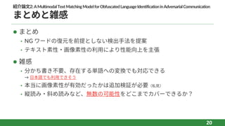 紹介論⽂2:AMultimodalTextMatchingModelforObfuscatedLanguageIdentificationinAdversarialCommunication
まとめと雑感
l まとめ
• NG ワードの復元を前提としない検出⼿法を提案
• テキスト素性‧画像素性の利⽤により性能向上を主張
l 雑感
• 分かち書き不要、存在する単語への変換でも対応できる
→ ⽇本語でも利⽤できそう
• 本当に画像素性が有効だったかは追加検証が必要（私⾒）
• 縦読み‧斜め読みなど、無数の可能性をどこまでカバーできるか？
20
 