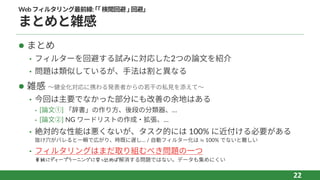 Webフィルタリング最前線:｢｢検閲回避｣回避｣
まとめと雑感
l まとめ
• フィルターを回避する試みに対応した2つの論⽂を紹介
• 問題は類似しているが、⼿法は割と異なる
l 雑感 〜健全化対応に携わる発表者からの若⼲の私⾒を添えて〜
• 今回は主要でなかった部分にも改善の余地はある
⁃ [論⽂①] 「辞書」の作り⽅、後段の分類器、…
⁃ [論⽂②] NG ワードリストの作成‧拡張、…
• 絶対的な性能は悪くないが、タスク的には 100% に近付ける必要がある
抜け⽳がバレると⼀瞬で広がり、時既に遅し… / ⾃動フィルター化は ≒ 100% でないと難しい
• フィルタリングはまだ取り組むべき問題の⼀つ
単純にディープラーニングに突っ込めば解消する問題ではない。データも集めにくい
22
 