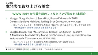 はじめに
本発表で取り上げる論⽂
1. Hongyu Gong, Yuchen Li, Suma Bhat, Pramod Viswanath, 2019.
Context-Sensitive Malicious Spelling Error Correction. WWW-2019.
• コンテンツフィルターを回避するために「敢えて」スペルミスをしている投稿を発⾒
（例: stupid → stup*d, stupi.d と書き換えるなど）
2. Longtao Huang, Ting Ma, Junyu Lin, Jizhong Han, Songlin Hu, 2019.
A Multimodal Text Matching Model for Obfuscated Language Identification
in Adversarial Communication. WWW-2019.
• コンテンツフィルターを回避するために隠語化している投稿を発⾒
（例: 爆弾 → ⽕暴⼸単 と書き換えるなど）
3
WWW-2019 から最先端のフィルタリング論⽂を2本紹介
★ 本資料の⽂献番号 (例: [1]) は各論⽂で利⽤している番号になります
 