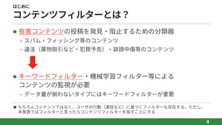はじめに
コンテンツフィルターとは？
l 有害コンテンツの投稿を発⾒‧阻⽌するための分類器
• スパム‧フィッシング等のコンテンツ
• 違法（薬物取引など‧犯罪予告）‧誹謗中傷等のコンテンツ
l キーワードフィルター‧機械学習フィルター等による
コンテンツの監視が必要
• データ量が揃わないタイプにはキーワードフィルターが重要
4
★ もちろんコンテンツではなく、ユーザの⾏動（連投など）に基づくフィルターも存在する。ただし、
本発表ではフィルターと⾔ったらコンテンツフィルターを指すことにする
 