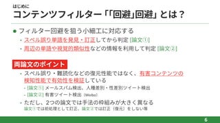 はじめに
コンテンツフィルター ｢｢回避｣回避｣ とは？
l フィルター回避を狙う⼩細⼯に対応する
• スペル誤り単語を発⾒‧訂正してから判定 [論⽂①]
• 周辺の単語や視覚的類似性などの情報を利⽤して判定 [論⽂②]
l
• スペル誤り‧難読化などの復元性能ではなく、有害コンテンツの
検知性能で有効性を検証している
⁃ [論⽂①] メールスパム検出、⼈種差別‧性差別ツイート検出
⁃ [論⽂②] 有害ツイート検出（Weibo）
• ただし、2つの論⽂では⼿法の枠組みが⼤きく異なる
論⽂①では前処理として訂正、論⽂②では訂正（復元）をしない等
6
両論⽂のポイント
 