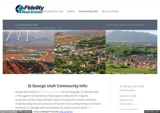 Home St. George Real Estate For Sale Sellers Community Info MLS Hot Sheet 
Community Info You are here: Home / Community Info 
St. George Utah Real Estate Blog  
St George Utah Community Info: 
As was described in a CNNMoney article not too long ago, St. George Utah 
is “Set against the backdrop of red canyon walls and the majestic 
mountains of Zion national Park,” and is a hotspot for outdoor activities. 
Understanding the critical nature of tourism as an underpinning to the local 
economy, St. George Utah has become the scenic home to both “the 
St. George Utah Adult 
Communities 
Southern Utah 
Educational 
Information 
Southern Utah’s 
open in browser PRO version Are you a developer? Try out the HTML to PDF API pdfcrowd.com 
 