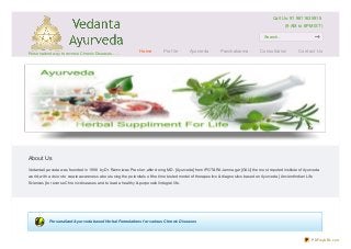 About Us
Vedanta Ayurveda was founded in 1998 by Dr. Ramniwas Prasher ,after doing M.D. [Ayurveda] from IPGT&RA Jamnagar [GAU} the most reputed institute ofAyurveda
world; with a vision to create awareness about using the potentials of the time tested model of therapeutics & diagnostics based on Ayurveda [Ancient Indian Life
Sciences] to reverse Chronic diseases and to lead a healthy & purposeful integral life.
Personalized Ayurveda based Herbal Formulations for various Chronic Diseases
Personalized way to reverse Chronic Diseases……
Call Us: 91 9811635915
(9 AM to 6PM IST)
Search...
Home Prof ile Ayurveda Panchakarma Consultation Contact Us
PDFmyURL.com
 