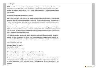 coaching?
RVR. Eu ainda encontro resistência à prática do coaching com certa frequência. E, atribuo isso as
seguintes causas: informações incorretas, posturas equivocadas, processos mal conduzidos,
quebra de confiança, expectativas fora da realidade do processo e a exigência de resultados
impossíveis.
Avalie o depoimento deste Gerente Comercial:
Fiz o curso APRENDA COACHING, foi de grande importância, principalmente por ter sido individual,
pudemos trabalhar de forma personalizada. As técnicas do coaching me trouxeram conteúdos como
“ensinar sem fazer por ele”, aprendi a fazer os meus liderados pensarem, eu me tornei orientador o
apoiador para que eles encontrem a solução.
Percebi que isto faz com que o liderado no início, na maioria das vezes, não fique muito feliz (pelo
hábito de querer encontrar tudo pronto, a mania do ctrl C e ctrl V). Com as habilidades desenvolvidas
com o curso eu me obriguei a pensar argumentos para que ele encontre a solução e faça. Assim, no
final o liderado se sente realizado, ele fez.
Sou hoje um praticante das técnicas, dentro de minhas limitações e pelo pouco tempo de prática,
apenas um mês, mas gostei muito, me sinto um profissional melhor, indiquei para os diretores da
empresa que trabalho, e indico para todos os líderes, principalmente os da área comercial e vendas.
Foi e está sendo muito bom.
Placido Roberto Parussolo
Gerente Comercial
Tantus Corretora de Imóveis Ltda
O coaching ajuda os vendedores a se planejarem melhor?
O coaching é um processo estruturado, portanto, facilita o planejamento.
Toda a conversa coaching gira em torno de alguma meta e por consequência, leva em conta a
situação presente em relação a ela, o caminho a ser percorrido, os possíveis obstáculos, os
recursos necessários, os que estão disponíveis, rotas alternativas, etc. Ou seja, o plano a ser
seguido.
PDFmyURL.com
 