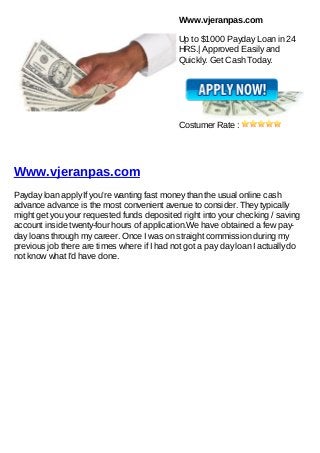 Www.vjeranpas.com

                                              Up to $1000 Payday Loan in 24
                                              HRS.| Approved Easily and
                                              Quickly. Get Cash Today.




                                              Costumer Rate :




Www.vjeranpas.com
Payday loan apply If you're wanting fast money than the usual online cash
advance advance is the most convenient avenue to consider. They typically
might get you your requested funds deposited right into your checking / saving
account inside twenty-four hours of application.We have obtained a few pay-
day loans through my career. Once I was on straight commission during my
previous job there are times where if I had not got a pay day loan I actually do
not know what I'd have done.
 