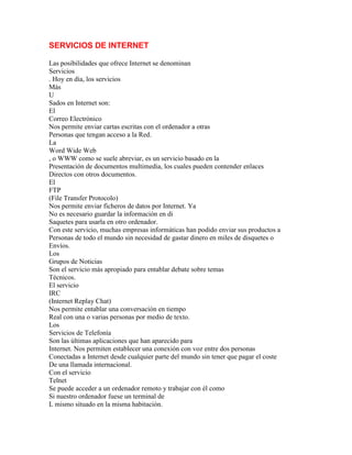 SERVICIOS DE INTERNET
Las posibilidades que ofrece Internet se denominan
Servicios
. Hoy en día, los servicios
Más
U
Sados en Internet son:
El
Correo Electrónico
Nos permite enviar cartas escritas con el ordenador a otras
Personas que tengan acceso a la Red.
La
Word Wide Web
, o WWW como se suele abreviar, es un servicio basado en la
Presentación de documentos multimedia, los cuales pueden contender enlaces
Directos con otros documentos.
El
FTP
(File Transfer Protocolo)
Nos permite enviar ficheros de datos por Internet. Ya
No es necesario guardar la información en di
Saquetes para usarla en otro ordenador.
Con este servicio, muchas empresas informáticas han podido enviar sus productos a
Personas de todo el mundo sin necesidad de gastar dinero en miles de disquetes o
Envíos.
Los
Grupos de Noticias
Son el servicio más apropiado para entablar debate sobre temas
Técnicos.
El servicio
IRC
(Internet Replay Chat)
Nos permite entablar una conversación en tiempo
Real con una o varias personas por medio de texto.
Los
Servicios de Telefonía
Son las últimas aplicaciones que han aparecido para
Internet. Nos permiten establecer una conexión con voz entre dos personas
Conectadas a Internet desde cualquier parte del mundo sin tener que pagar el coste
De una llamada internacional.
Con el servicio
Telnet
Se puede acceder a un ordenador remoto y trabajar con él como
Si nuestro ordenador fuese un terminal de
L mismo situado en la misma habitación.

 