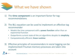 http://Learning-Layers-eu
1) The time component is an important factor for tag-
recommendations
2) The BLL-equation can be used to implement an effective tag
recommender
• Models the time component with a power function rather than an
exponential function
• Outperforms current state-of-the art algorithms despite its simplicity
• Computationally efficient: linear runtime
3) Effective principles of recommenders in social tagging can be
implemented if human memory processes are taken into
account
15
 