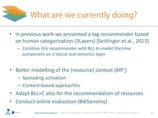 http://Learning-Layers-eu
• Better modelling of the (resource) context (MPr)
– Spreading activation
– Content-based approaches
• Adapt BLL+C also for the recommendation of resources
• Conduct online evaluation (BibSonomy)
16
• In previous work we presented a tag recommender based
on human categorization (3Layers) [Seitlinger et al., 2013]
– Combine this recommender with BLL to model the time
component on a lexical and semantic layer
 
