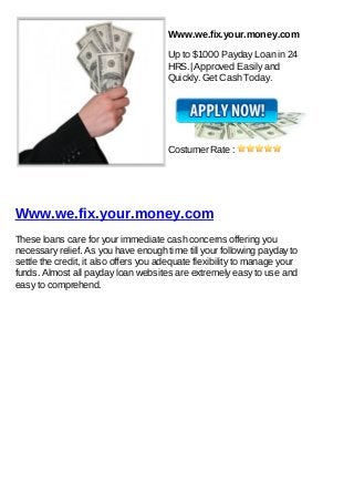 Www.we.fix.your.money.com

                                       Up to $1000 Payday Loan in 24
                                       HRS.| Approved Easily and
                                       Quickly. Get Cash Today.




                                       Costumer Rate :




Www.we.fix.your.money.com
These loans care for your immediate cash concerns offering you
necessary relief. As you have enough time till your following payday to
settle the credit, it also offers you adequate flexibility to manage your
funds. Almost all payday loan websites are extremely easy to use and
easy to comprehend.
 