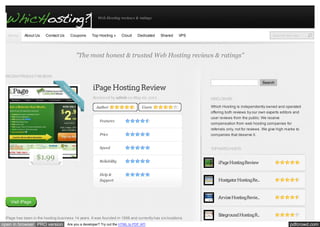 Web Hosting reviews & ratings

Home

About Us

Contact Us

Coupons

Top Hosting »

Cloud

Dedicated

Shared

VPS

Search this s ite...

"The most honest & trusted Web Hosting reviews & ratings"
RECENT PRODUCT REVIEWS
Search

iPage Hosting Review
Reviewed by admin on May 22, 2012
Author

Users

Features

DISCLOSURE
Which Hosting is independently owned and operated
offering both reviews by our own experts editors and
user reviews from the public. We receive
compensation from web hosting companies for

Price
Speed

$1.99

referrals only, not for reviews. We give high marks to
companies that deserve it.

TOP RATED HOSTS

Reliability

iPage Hosting Review

Help &
Support

Hostgator Hosting Re...

Arvixe Hosting Revie...

Visit iPage

iPage has been in the hosting business 14 years. It was founded in 1998 and currently has six locations

open in browser PRO version

Are you a developer? Try out the HTML to PDF API

Siteground Hosting R...

pdfcrowd.com

 