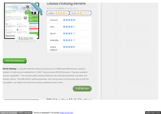 Omnis Hosting Review
Reviewed by admin on Jul 23, 2012
Author

Users

Features
Price
Speed

$5.95/m

Reliability
Help &
Support

Visit OmnisHosting

Omnis Hosting is a reputed website hosting company and is ICANN accredited domain registrar
located in California and established in 1999. They host over 400,000 domains. They also entertain
domain registration. The company offers variety of features like unlimited bandwidth, transfers and
domain names. They offer 99.9% uptime guarantee. How strong does omnishosting rack up with the
competition, we need to find that out by having a detailed review herein.

Full Review

Webhosting Hub Hosting

open in browser PRO version

Are you a developer? Try out the HTML to PDF API

pdfcrowd.com

 