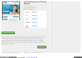 Webhosting Hub Hosting
Review
Reviewed by admin on Jul 12, 2012
Author

Features
Price

$4.95/m

Speed
Reliability
Help &
Support

Visit WebHosting Hub

Webhosting hub is an award winning website hosting company that provides high quality Linux based
hosting services. With several features and tons of new additions as compared to other hosting
companies, Webhosting Hub has managed to gain significant rankings on our list. Providing free
credits for internet marketing and having excellent reputation as a reliable hosting company, here is a
detailed review of this website.

Full Review

Hostmonster Hosting
open in browser PRO version

Are you a developer? Try out the HTML to PDF API

pdfcrowd.com

 
