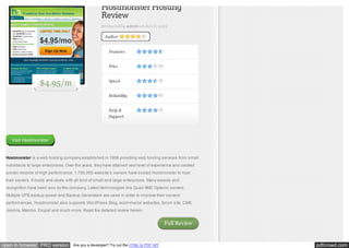 Hostmonster Hosting
Review
Reviewed by admin on Jul 18, 2012
Author

Features
Price

$4.95/m

Speed
Reliability
Help &
Support

Visit Hostmonster

Hostmonster is a web hosting company established in 1996 providing web hosting services from small
individauls to large enterprises. Over the years, they have attained vast level of experience and created
proven records of high performance. 1,700,000 website’s owners have trusted Hostmonster to host
their servers. It hosts and deals with all kind of small and large enterprises. Many awards and
recognition have been won by the company. Latest technologies like Quad AMD Opteron servers,
Multiple UPS backup power and Backup Generators are used in order to improve their servers’
performances. Hostmonster also supports WordPress Blog, ecommerce websites, forum site, CMS,
Joomla, Mambo, Drupal and much more. Read the detailed review herein.

Full Review

open in browser PRO version

Are you a developer? Try out the HTML to PDF API

pdfcrowd.com

 