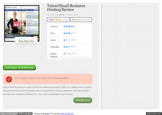 Yahoo! Small Business
Hosting Review
Reviewed by admin on Jul 21, 2012
Author

Users

Features
Price

$4.99/m

Speed
Reliability
Help &
Support

Visit Yahoo! Small Business

Poor Customer Support, Poor Speed, Poor Reliability Statistics

Yahoo! Small Business is a part of Yahoo! Inc. that was launched in 1995. It is a digital media company
with global presence and has always been on fortune 500 list. But our experience with Yahoo! Small
Business has not been a pleasant one. Have a look at the detailed review herein.

Full Review

open in browser PRO version

Are you a developer? Try out the HTML to PDF API

pdfcrowd.com

 