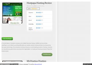 Hostpapa Hosting Review
Reviewed by admin on Jul 12, 2012
Author

Features
Price
Speed

$3.95/m

Reliability
Help &
Support

Visit HostPapa

A Toronto Based, Canadian company, and a Better Business Bureau certified service provider,
HostPapa is committed to providing affordable and reliable website hosting services by empowering
their green technology. The company is striving to become a world leading provider of hosting. However,
it is important you get to know more about this organization. Is it really your hosting company? Read this
honest review:

Full Review

MyHosting Hosting
open in browser PRO version

Are you a developer? Try out the HTML to PDF API

pdfcrowd.com

 