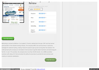MyHosting Hosting
Review
Reviewed by admin on Jul 21, 2012
Author

Features
Price

$4.95

Speed
Reliability
Help &
Support

Visit Myhosting

MyHosting is owned by SoftCom. It is located in Toronto, starting from the year 1997 and has earned
good position in the website hosting industry. The company offers low-cost business or personal
packages for website hosting, making it easy for anyone to get up and running their live website. The
profit earned by the company is reinvested in the business to get the latest inventions and technology for
the firm. In over 170 countries, the company has more than 50,000 clients. It is a BBB accredited
business with rating of A+ that concludes the ability of a business to provide the best services and
maximum customer satisfaction.

Full Review

open in browser PRO version

Are you a developer? Try out the HTML to PDF API

pdfcrowd.com

 