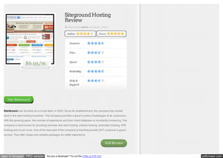 Siteground Hosting
Review
Reviewed by admin on Jul 27, 2012
Author

Users

Features
Price

$6.95/m

Speed
Reliability
Help &
Support

Visit SiteGround

SiteGround was founded as a small team in 2003. Since its establishment, the company has strived
hard in the web hosting business. The company provides a good number of packages to its customers.
With the growing years, the number of experience and their client database is constantly increasing. The
company is best known for providing services like web hosting, shared hosting, dedicated hosting, VPS
hosting and much more. One of the best part of the company is that they provide 24/7 customer support
service. They offer cheap and reliable packages for better experience.

Full Review

open in browser PRO version

Are you a developer? Try out the HTML to PDF API

pdfcrowd.com

 
