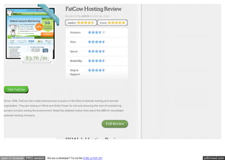 FatCow Hosting Review
Reviewed by admin on Jun 29, 2012
Author

Users

Features
Price
Speed

$3.76 /m

Reliability
Help &
Support

Visit FatCow

Since 1998, FatCow has made phenomenal success in the field of website hosting and domain
registration. They are relying on Wind and Solar Power for not only reducing the cost of maintaining
servers but also saving the environment. Read the detailed review here about the BBB A+ accredited
website hosting company.

Full Review

IX Web Hosting Review

open in browser PRO version

Are you a developer? Try out the HTML to PDF API

pdfcrowd.com

 