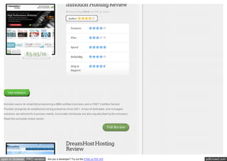 Inmotion Hosting Review
Reviewed by admin on Jul 12, 2012
Author

Features
Price
Speed

$5.95/m

Reliability
Help &
Support

Visit InMotion

Inmotion earns its reliability by becoming a BBB certified business and a CNET Certified Service
Provider alongside its established strong presence since 2001. A host of dedicated, and managed
solutions are tailored for business needs, but private individuals are also equally liked by the company.
Read the complete review herein:

Full Review

DreamHost Hosting
Review
open in browser PRO version

Are you a developer? Try out the HTML to PDF API

pdfcrowd.com

 
