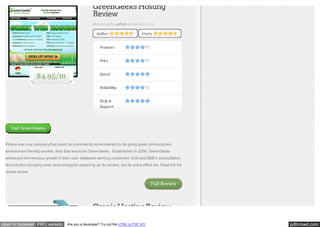 GreenGeeks Hosting
Review
Reviewed by admin on Jul 12, 2012
Author

Users

Features
Price

$4.95/m

Speed
Reliability
Help &
Support

Visit GreenGeeks

If there was one company that could be prominently remembered for its going green philosophies
environment friendly servers, then that would be GreenGeeks. Established in 2006, GreenGeeks
witnessed tremendous growth in their user database earning customers’ trust and BBB’s accreditation.
Not only the company uses wind energy for powering up its servers, but its entire office too. Read the full
review below.

Full Review

Omnis Hosting Review
open in browser PRO version

Are you a developer? Try out the HTML to PDF API

pdfcrowd.com

 