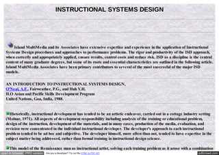 INSTRUCTIONAL SYSTEMS DESIGN

Island MultiMedia and its Associates have extensive expertise and experience in the application of Instructional
Systems Design procedures and approaches to performance problems. The rigor and productivity of the ISD approach,
when correctly and appropriately applied, ensure results, control costs and reduce risk. ISD as a discipline is the central
content of many graduate degrees, but some of its roots and essential characteristics are outlined in the following article.
Island MultiMedia Associates have been primary contributors to several of the most successful of the major ISD
models.
AN INTRODUCTION TO INSTRUCTIONAL SYSTEMS DESIGN,
O'Neal, A.F., Fairweather, P.G., and Huh Y.H.
ILO Asian and Pacific Skills Development Program
United Nations, Goa, India, 1988.

Historically, instructional development has tended to be an artistic endeavor, carried out in a cottage industry setting
(Molnar, 1971). All aspects of development responsibility including analysis of the training or educational problem,
design of the instruction, development of the materials, and in many cases, production of the media, evaluation, and
revision were concentrated in the individual instructional developer. The developer's approach to each instructional
problem tended to be ad hoc and subjective. The developer himself, more often than not, tended to have expertise in the
subject matter being addressed, rather than formal training in instructional design science.
This model of the Renaissance man as instructional artist, solving each training problem as it arose with a combination
open in browser PRO version

Are you a developer? Try out the HTML to PDF API

pdfcrowd.com

 