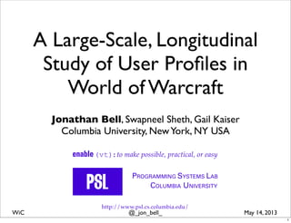 @_jon_bell_WiC May 14, 2013
A Large-Scale, Longitudinal
Study of User Proﬁles in
World of Warcraft
Jonathan Bell, Swapneel Sheth, Gail Kaiser
Columbia University, NewYork, NY USA
PROGRAMMING SYSTEMS LAB
COLUMBIA UNIVERSITY
http://www.psl.cs.columbia.edu/
enable(vt):to make possible, practical, or easy
1
 