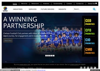 pdfcrowd.comopen in browser PRO version Are you a developer? Try out the HTML to PDF API
Home About Us Newsroom Investors Sustainability Careers Contact Us
© Wipro Limited 2015 Privacy Policy | Disclaimer | RSS Feed |
Global Site
Search...INDUSTRIES SERVICES FUTURE DRIVERS INSIGHTS
Read More
A WINNING
PARTNERSHIP
Chelsea Football Club partners with Wipro to transform their
digital journey, fan engagement and in-stadia experience
CEO
PRIORITIES
CFO
PRIORITIES
CIO
PRIORITIES
CMO
PRIORITIES
THOUGHT LEADERSHIP AWARDS & RECOGNITION NEWS MOST VISITED
By using www.wipro.com, you agree that we can place cookies on your device. See our privacy policy for details.
1 2 3 4 5
 