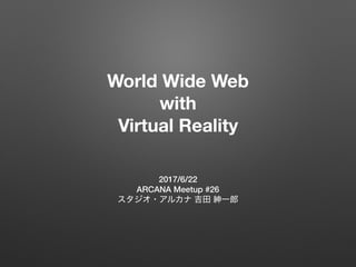 World Wide Web
with
Virtual Reality
2017/6/22
ARCANA Meetup #26
 
