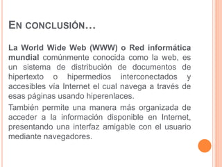 EN CONCLUSIÓN… 
La World Wide Web (WWW) o Red informática 
mundial comúnmente conocida como la web, es 
un sistema de distribución de documentos de 
hipertexto o hipermedios interconectados y 
accesibles vía Internet el cual navega a través de 
esas páginas usando hiperenlaces. 
También permite una manera más organizada de 
acceder a la información disponible en Internet, 
presentando una interfaz amigable con el usuario 
mediante navegadores. 
 