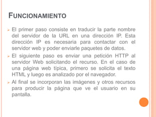 FUNCIONAMIENTO 
 El primer paso consiste en traducir la parte nombre 
del servidor de la URL en una dirección IP. Esta 
dirección IP es necesaria para contactar con el 
servidor web y poder enviarle paquetes de datos. 
 El siguiente paso es enviar una petición HTTP al 
servidor Web solicitando el recurso. En el caso de 
una página web típica, primero se solicita el texto 
HTML y luego es analizado por el navegador. 
 Al final se incorporan las imágenes y otros recursos 
para producir la página que ve el usuario en su 
pantalla. 
 