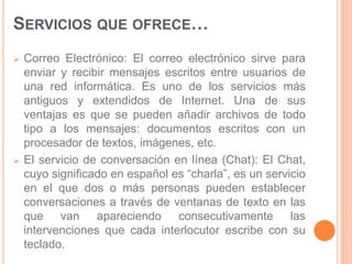 SERVICIOS QUE OFRECE… 
 Correo Electrónico: El correo electrónico sirve para 
enviar y recibir mensajes escritos entre usuarios de 
una red informática. Es uno de los servicios más 
antiguos y extendidos de Internet. Una de sus 
ventajas es que se pueden añadir archivos de todo 
tipo a los mensajes: documentos escritos con un 
procesador de textos, imágenes, etc. 
 El servicio de conversación en línea (Chat): El Chat, 
cuyo significado en español es “charla”, es un servicio 
en el que dos o más personas pueden establecer 
conversaciones a través de ventanas de texto en las 
que van apareciendo consecutivamente las 
intervenciones que cada interlocutor escribe con su 
teclado. 
 