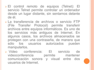  El control remoto de equipos (Telnet): El 
servicio Telnet permite controlar un ordenador 
desde un lugar distante, sin sentarnos delante 
de él. 
 La transferencia de archivos o servicio FTP 
(File Transfer Protocol) permite transferir 
archivos entre equipos informáticos. Es uno de 
los servicios más antiguos de Internet. En 
algunos casos, los archivos almacenados se 
protegen con una contraseña, de manera que 
sólo los usuarios autorizados pueden 
manipularlos. 
 Video conferencia: El servicio de 
videoconferencia permite mantener 
comunicación sonora y visual entre dos 
usuarios de Internet. 
 