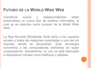 FUTURO DE LA WORLD WIDE WEB 
Científicos suizos y estadounidenses están 
desarrollado un nuevo tipo de sistema informático, el 
cual ya se describe como sucesor de la World Wide 
Web. 
La Red Mundial (Worldwide Grid) daría a los usuarios 
acceso a todos las máquinas conectadas a una red sin 
importar dónde se encuentren. Esta tecnología 
convertiría a las computadoras ordinarias en súper 
computadoras. Actualmente, su uso se está adecuado 
a dispositivos móviles como teléfonos y tabletas. 
 