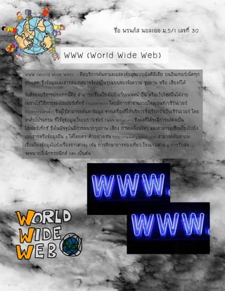 ชื่อ พรนภัส นอละออ ม.5/1 เลขที่ 30
WWW (World Wide Web) : คือบริการค้นหาและแสดงข้อมูลแบบมัลติมีเดีย บนอินเทอร์เน็ตทุก
ประเภท ซึ่งข้อมูลและสารสนเทศอาจจัดอยู่ในรูปแบบของข้อความ รูปภาพ หรือ เสียงก็ได้
ข้อดีของบริการประเภทนี้คือ สามารถเชื่อมโยงไปยังเว็บเพจหน้าอื่น หรือเว็บไซด์อื่นได้ง่าย
เพราะใช้วิธีการของไฮเปอร์เท็กซ์ (Hypertext) โดยมีการทางานแบบไคลเอนท์/เซิร์ฟเวอร์
(Client/Server) ซึ่งผู้ใช้สามารถค้นหาข้อมูล จากเครื่องที่ให้บริการซึ่งเรียกว่าเว็บเซิร์ฟเวอร์ โดย
อาศัยโปรแกรม ที่ใช้ดูข้อมูลเว็บเบราว์เซอร์ (Web Browser) ซึ่งผลที่ได้จะมีการแสดงเป็น
ไฮเปอร์เท็กซ์ ซึ่งในปัจจุบันมีการผนวกรูปภาพ เสียง ภาพเคลื่อนไหว และสามารถเชื่อมโยงไปยัง
เอกสารหรือข้อมูลอื่น ๆ ได้โดยตร’ตัวอย่างเช่น http://www.yahoo.com สามารถค้นหาและ
เชื่อมโยงข้อมูลไปยังเรื่องราวต่างๆ เช่น การศึกษาการท่องเที่ยว โรงแรมต่าง ๆ การรับส่ง
จดหมายอิเล็กทรอนิกส์ ฯลฯ เป็นต้น
WWW (World Wide Web)
 