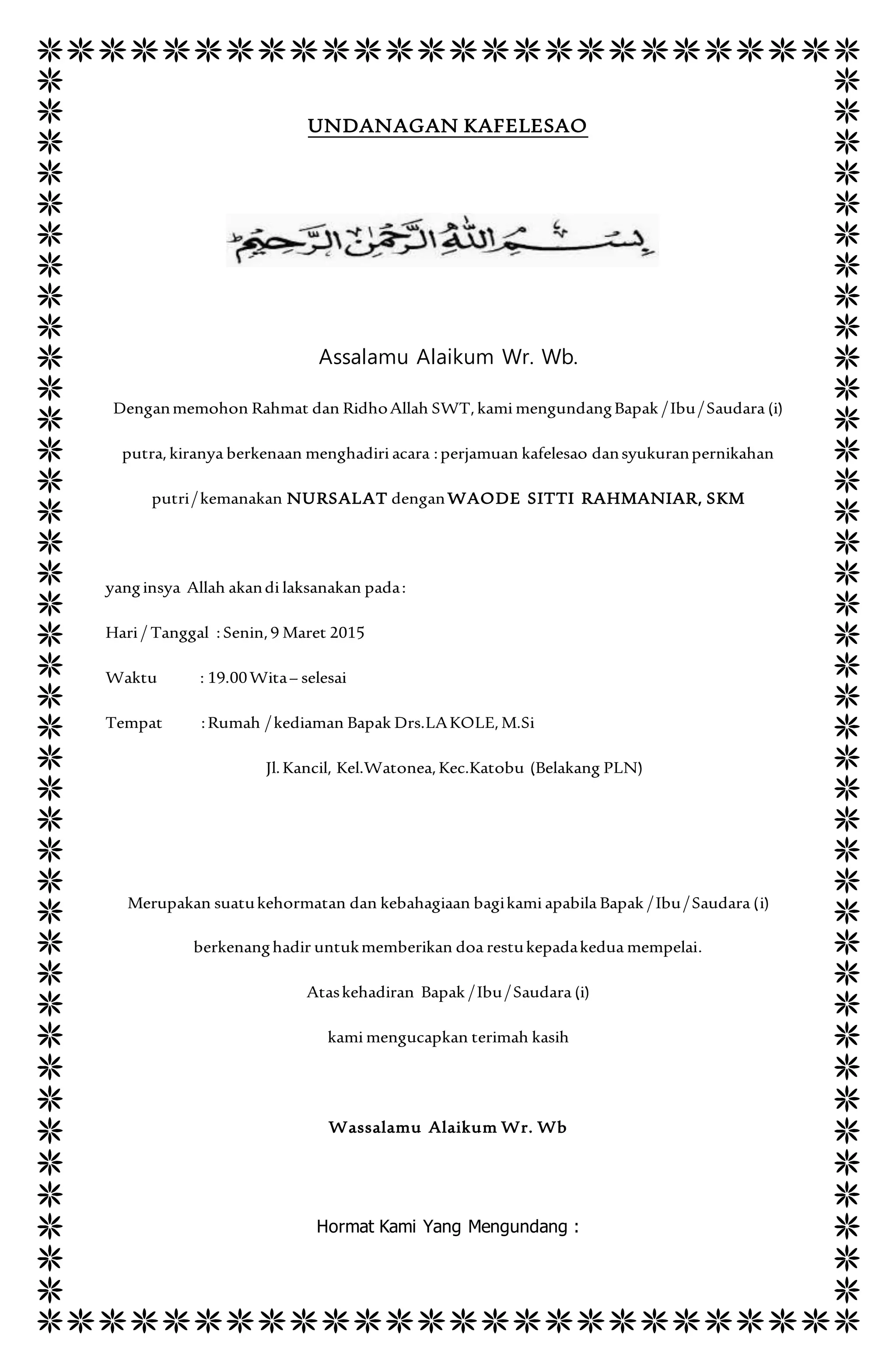 UNDANAGAN KAFELESAO
Assalamu Alaikum Wr. Wb.
Denganmemohon Rahmat dan RidhoAllah SWT,kami mengundangBapak /Ibu/Saudara (i)
putra, kiranya berkenaan menghadiri acara :perjamuan kafelesao dansyukuranpernikahan
putri/kemanakan NURSALAT denganWAODE SITTI RAHMANIAR, SKM
yanginsya Allah akandi laksanakan pada:
Hari / Tanggal : Senin,9 Maret 2015
Waktu : 19.00Wita– selesai
Tempat :Rumah /kediaman Bapak Drs.LAKOLE, M.Si
Jl.Kancil, Kel.Watonea,Kec.Katobu (Belakang PLN)
Merupakan suatukehormatan dan kebahagiaan bagikami apabila Bapak /Ibu/Saudara (i)
berkenanghadir untukmemberikan doa restukepadakedua mempelai.
Ataskehadiran Bapak /Ibu/Saudara (i)
kami mengucapkan terimah kasih
Wassalamu Alaikum Wr. Wb
Hormat Kami Yang Mengundang :