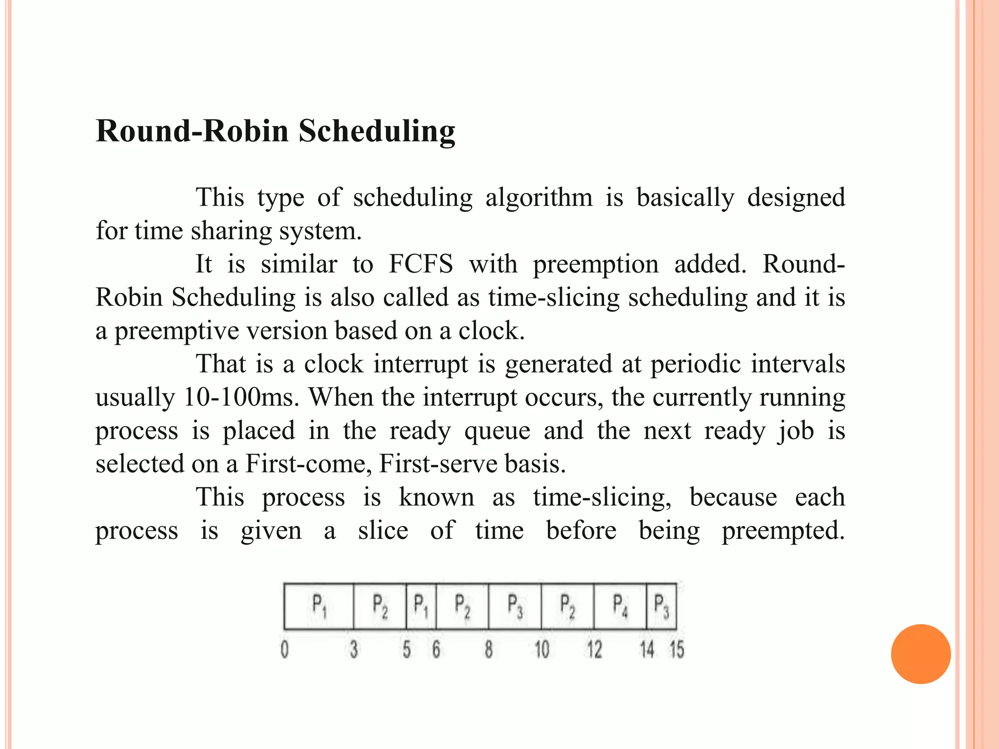 Round-Robin Scheduling
This type of scheduling algorithm is basically designed
for time sharing system.
It is similar to FCFS with preemption added. Round-
Robin Scheduling is also called as time-slicing scheduling and it is
a preemptive version based on a clock.
That is a clock interrupt is generated at periodic intervals
usually 10-100ms. When the interrupt occurs, the currently running
process is placed in the ready queue and the next ready job is
selected on a First-come, First-serve basis.
This process is known as time-slicing, because each
process is given a slice of time before being preempted.
 