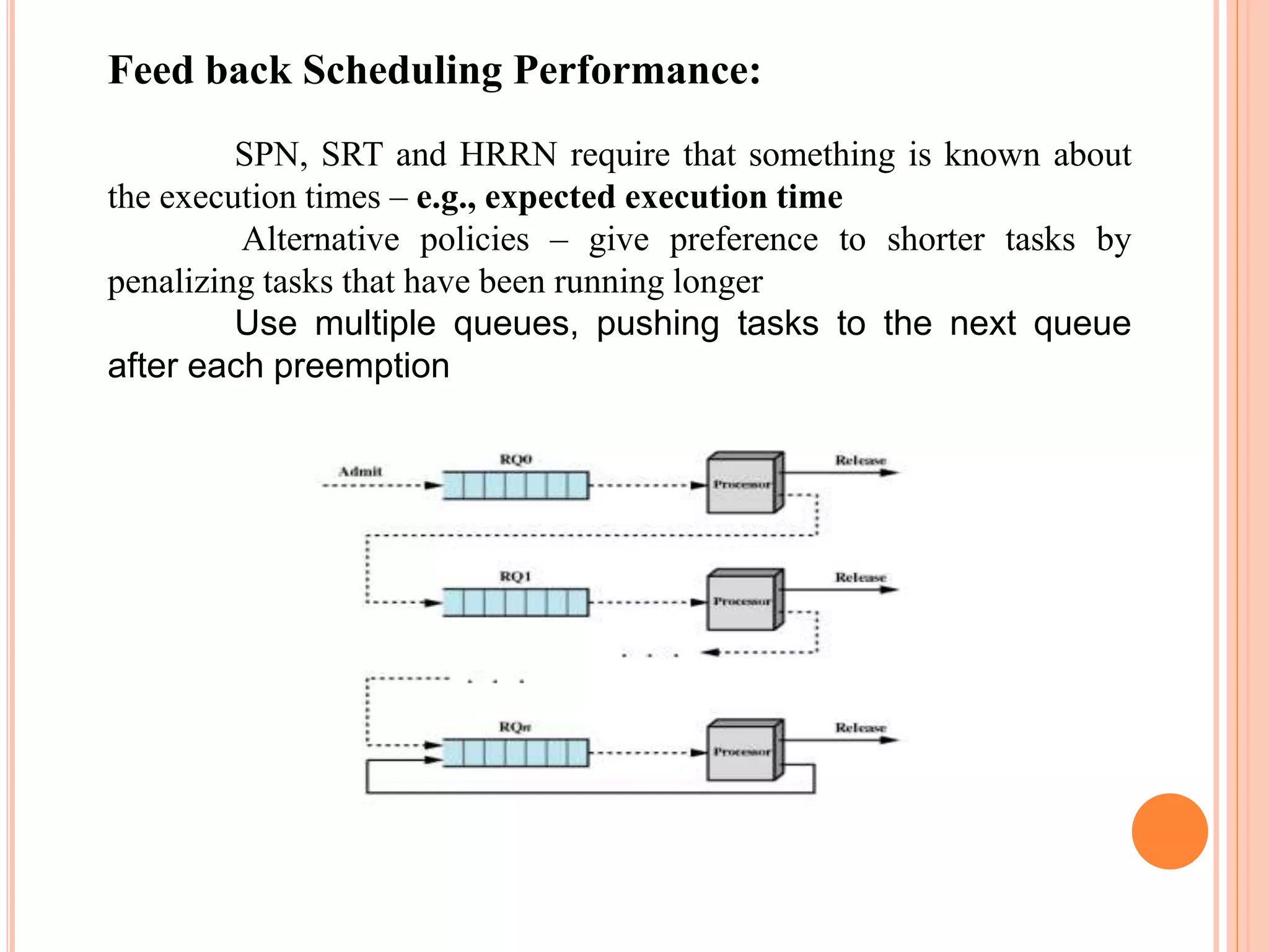 Feed back Scheduling Performance:
SPN, SRT and HRRN require that something is known about
the execution times – e.g., expected execution time
Alternative policies – give preference to shorter tasks by
penalizing tasks that have been running longer
Use multiple queues, pushing tasks to the next queue
after each preemption
 