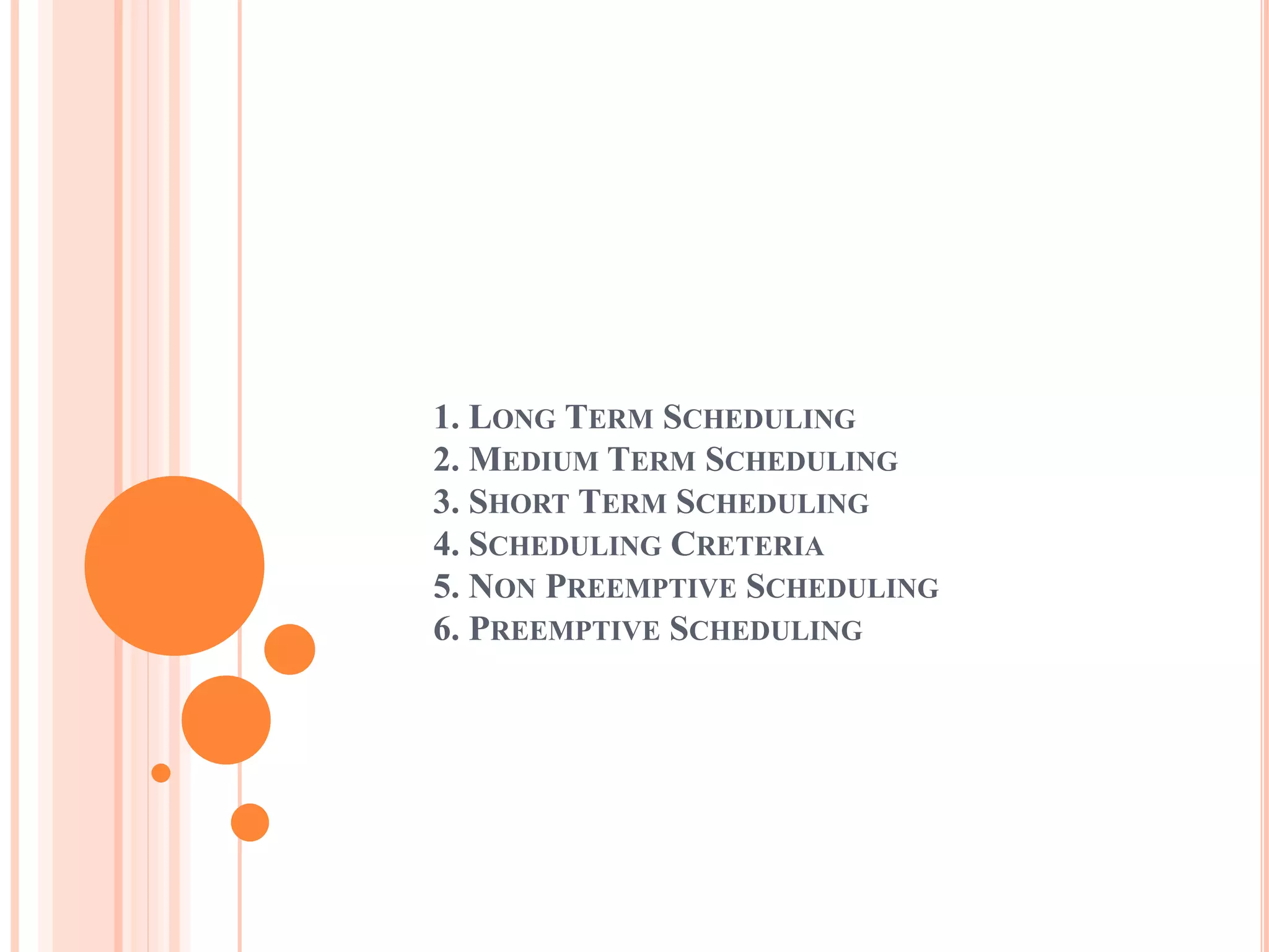 1. LONG TERM SCHEDULING
2. MEDIUM TERM SCHEDULING
3. SHORT TERM SCHEDULING
4. SCHEDULING CRETERIA
5. NON PREEMPTIVE SCHEDULING
6. PREEMPTIVE SCHEDULING
 