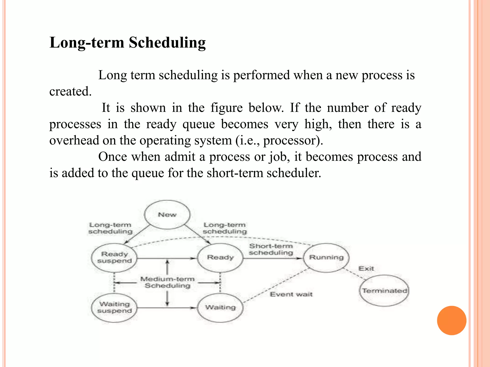 Long-term Scheduling
Long term scheduling is performed when a new process is
created.
It is shown in the figure below. If the number of ready
processes in the ready queue becomes very high, then there is a
overhead on the operating system (i.e., processor).
Once when admit a process or job, it becomes process and
is added to the queue for the short-term scheduler.
 