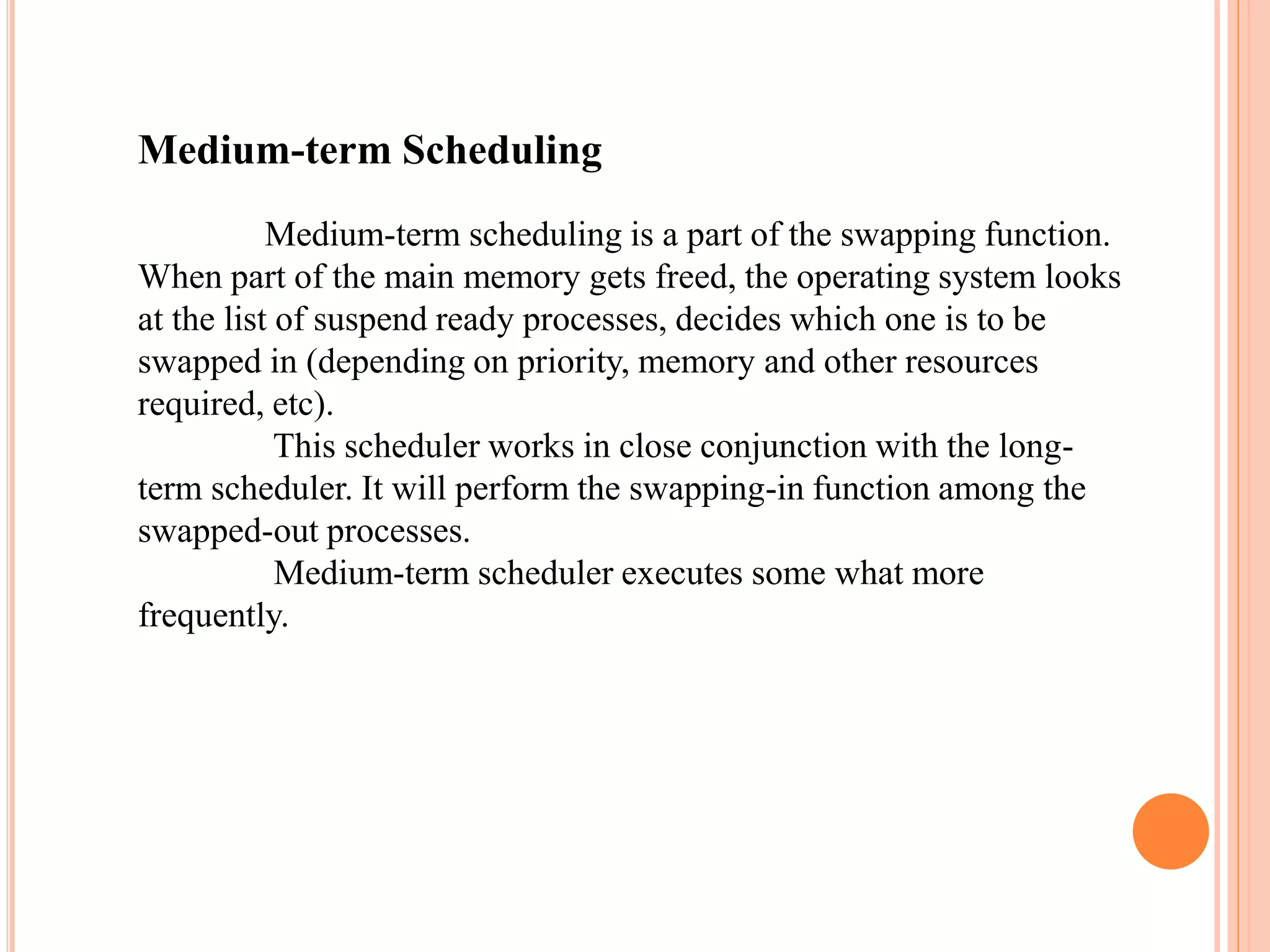 Medium-term Scheduling
Medium-term scheduling is a part of the swapping function.
When part of the main memory gets freed, the operating system looks
at the list of suspend ready processes, decides which one is to be
swapped in (depending on priority, memory and other resources
required, etc).
This scheduler works in close conjunction with the long-
term scheduler. It will perform the swapping-in function among the
swapped-out processes.
Medium-term scheduler executes some what more
frequently.
 