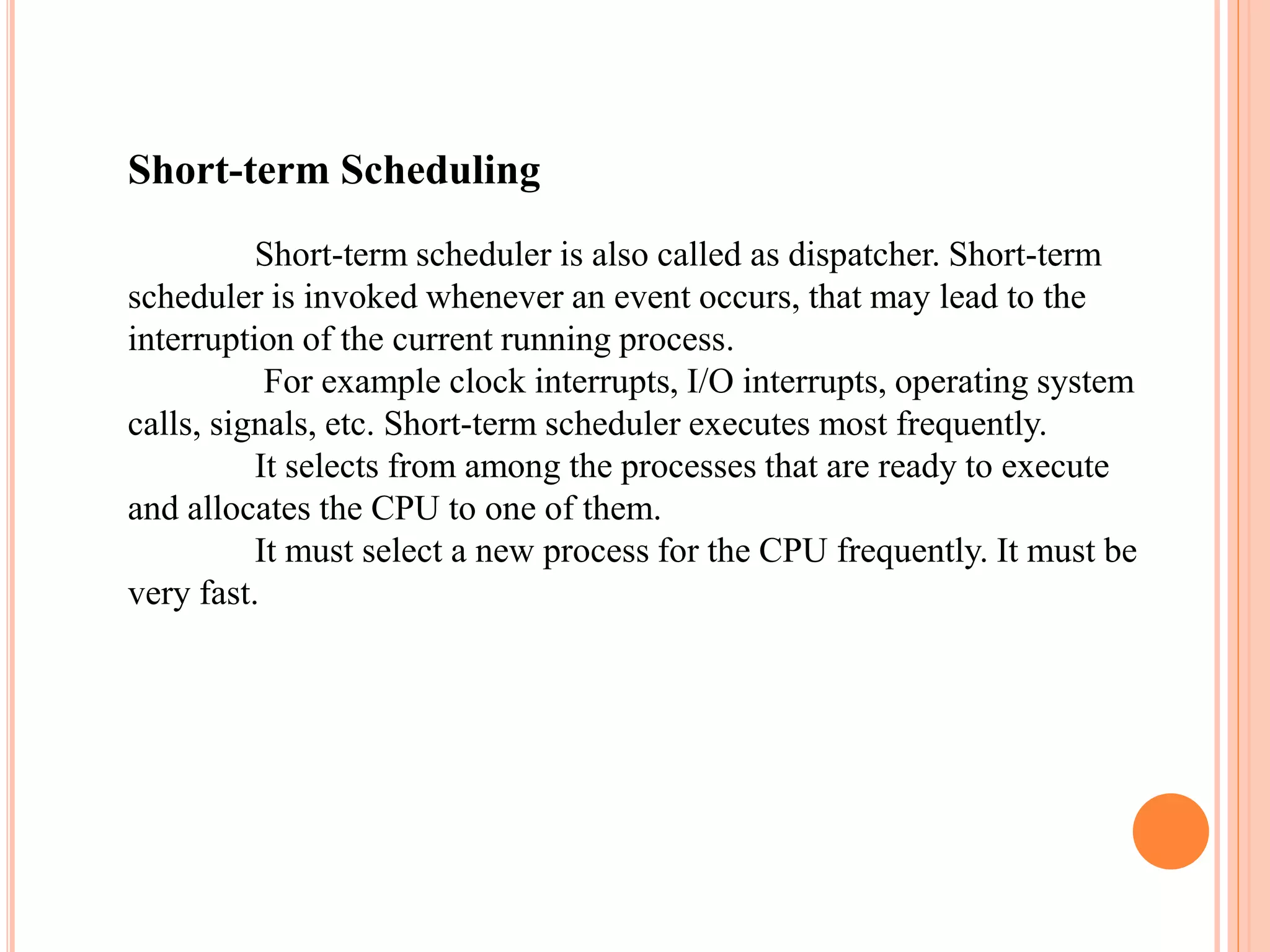 Short-term Scheduling
Short-term scheduler is also called as dispatcher. Short-term
scheduler is invoked whenever an event occurs, that may lead to the
interruption of the current running process.
For example clock interrupts, I/O interrupts, operating system
calls, signals, etc. Short-term scheduler executes most frequently.
It selects from among the processes that are ready to execute
and allocates the CPU to one of them.
It must select a new process for the CPU frequently. It must be
very fast.
 