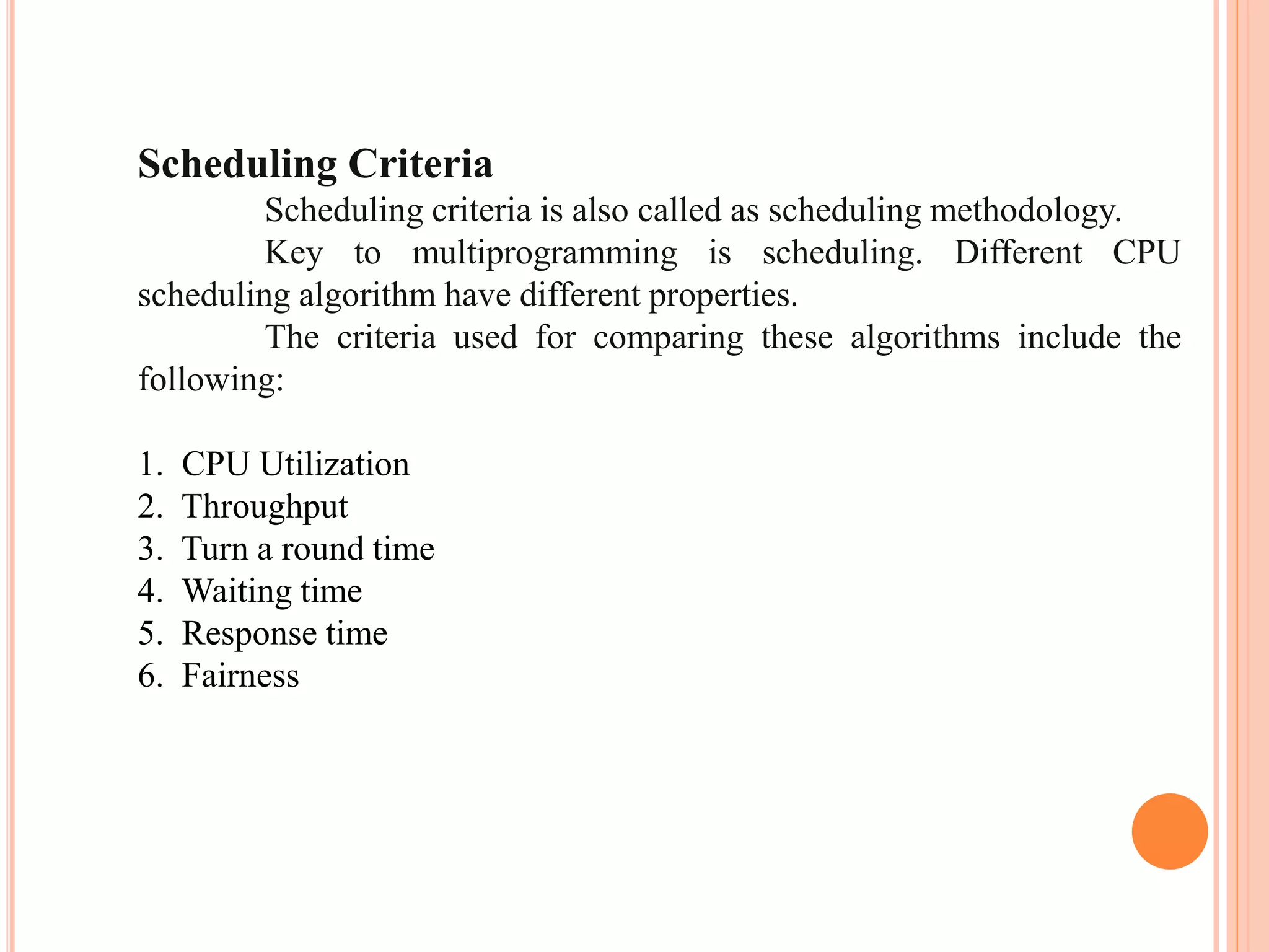 Scheduling Criteria
Scheduling criteria is also called as scheduling methodology.
Key to multiprogramming is scheduling. Different CPU
scheduling algorithm have different properties.
The criteria used for comparing these algorithms include the
following:
1. CPU Utilization
2. Throughput
3. Turn a round time
4. Waiting time
5. Response time
6. Fairness
 