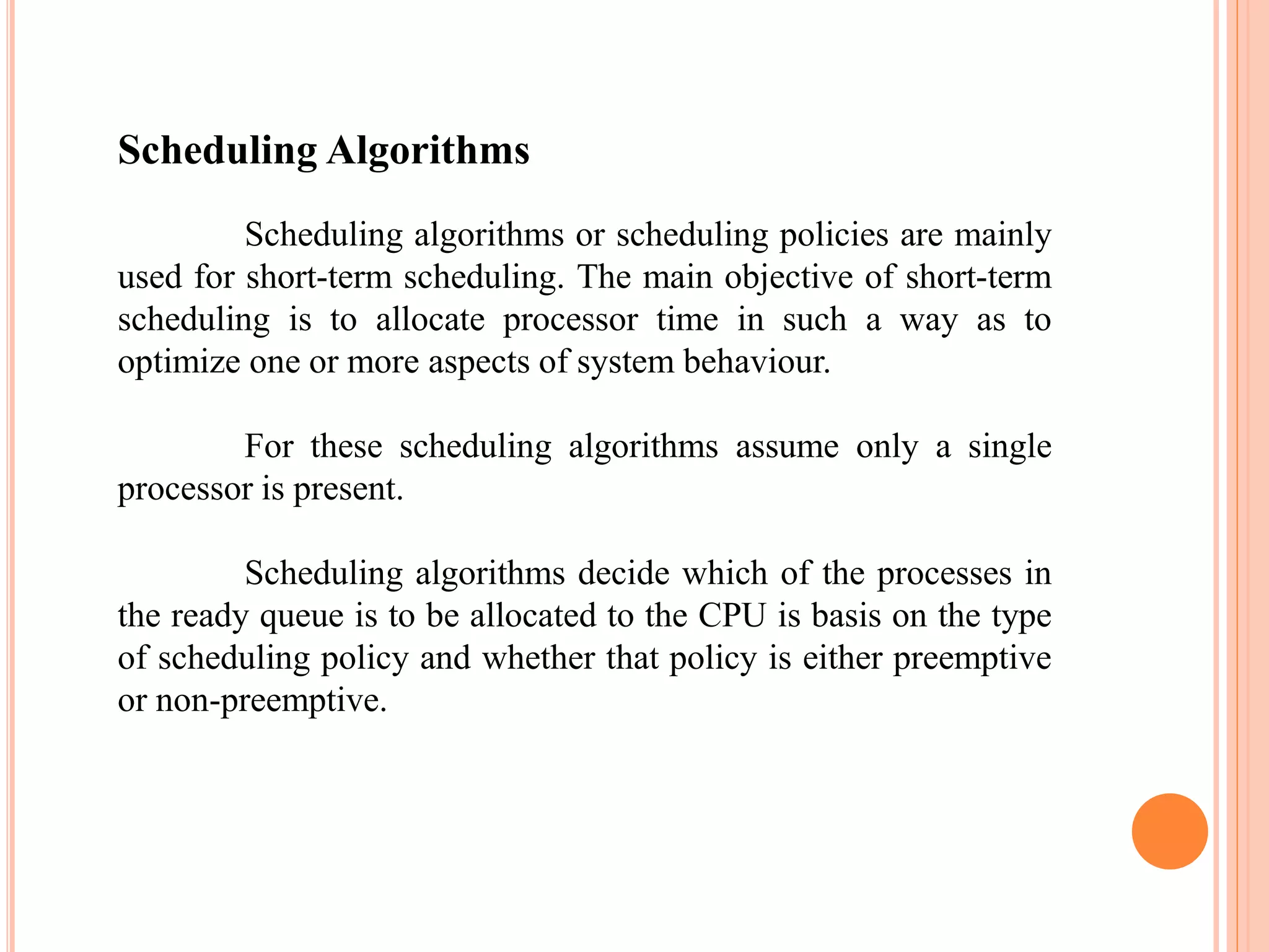 Scheduling Algorithms
Scheduling algorithms or scheduling policies are mainly
used for short-term scheduling. The main objective of short-term
scheduling is to allocate processor time in such a way as to
optimize one or more aspects of system behaviour.
For these scheduling algorithms assume only a single
processor is present.
Scheduling algorithms decide which of the processes in
the ready queue is to be allocated to the CPU is basis on the type
of scheduling policy and whether that policy is either preemptive
or non-preemptive.
 