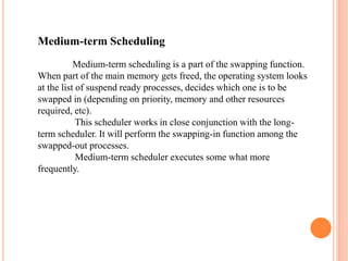 Medium-term Scheduling
Medium-term scheduling is a part of the swapping function.
When part of the main memory gets freed, the operating system looks
at the list of suspend ready processes, decides which one is to be
swapped in (depending on priority, memory and other resources
required, etc).
This scheduler works in close conjunction with the long-
term scheduler. It will perform the swapping-in function among the
swapped-out processes.
Medium-term scheduler executes some what more
frequently.
 