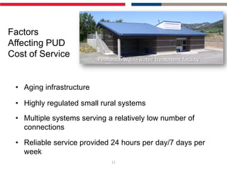 Factors
Affecting PUD
Cost of Service           Peshastin wastewater treatment facility



 • Aging infrastructure

 • Highly regulated small rural systems
 • Multiple systems serving a relatively low number of
   connections

 • Reliable service provided 24 hours per day/7 days per
   week
                               11
 