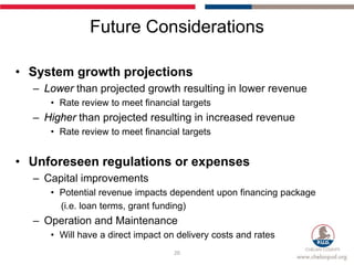 Future Considerations

• System growth projections
  – Lower than projected growth resulting in lower revenue
     • Rate review to meet financial targets
  – Higher than projected resulting in increased revenue
     • Rate review to meet financial targets


• Unforeseen regulations or expenses
  – Capital improvements
     • Potential revenue impacts dependent upon financing package
       (i.e. loan terms, grant funding)
  – Operation and Maintenance
     • Will have a direct impact on delivery costs and rates
                                   20
 