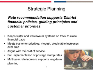 Strategic Planning
  Rate recommendation supports District
  financial policies, guiding principles and
  customer priorities

• Keeps water and wastewater systems on track to close
  financial gaps
• Meets customer priorities; modest, predictable increases
  over time
• Aligns with the cost of service
• Full implementation of postage stamp rates
• Multi-year rate increase supports long-term
  planning
                                3
 